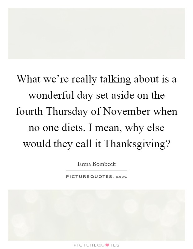 What we're really talking about is a wonderful day set aside on the fourth Thursday of November when no one diets. I mean, why else would they call it Thanksgiving? Picture Quote #1