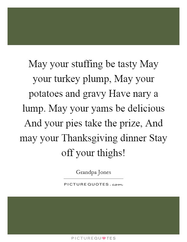 May your stuffing be tasty May your turkey plump, May your potatoes and gravy Have nary a lump. May your yams be delicious And your pies take the prize, And may your Thanksgiving dinner Stay off your thighs! Picture Quote #1