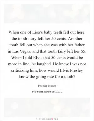 When one of Lisa’s baby teeth fell out here, the tooth fairy left her 50 cents. Another tooth fell out when she was with her father in Las Vegas, and that tooth fairy left her $5. When I told Elvis that 50 cents would be more in line, he laughed. He knew I was not criticizing him; how would Elvis Presley know the going rate for a tooth? Picture Quote #1