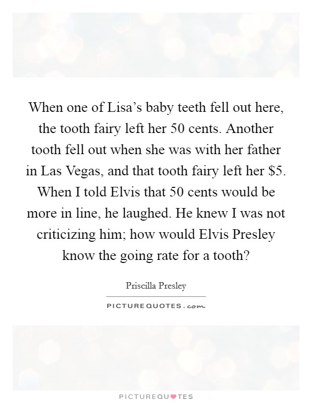 When one of Lisa's baby teeth fell out here, the tooth fairy left her 50 cents. Another tooth fell out when she was with her father in Las Vegas, and that tooth fairy left her $5. When I told Elvis that 50 cents would be more in line, he laughed. He knew I was not criticizing him; how would Elvis Presley know the going rate for a tooth? Picture Quote #1
