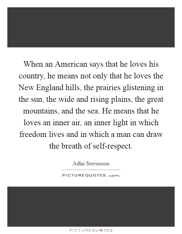 When an American says that he loves his country, he means not only that he loves the New England hills, the prairies glistening in the sun, the wide and rising plains, the great mountains, and the sea. He means that he loves an inner air, an inner light in which freedom lives and in which a man can draw the breath of self-respect Picture Quote #1