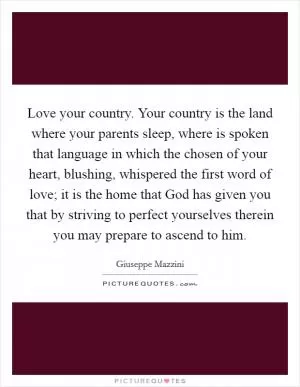 Love your country. Your country is the land where your parents sleep, where is spoken that language in which the chosen of your heart, blushing, whispered the first word of love; it is the home that God has given you that by striving to perfect yourselves therein you may prepare to ascend to him Picture Quote #1