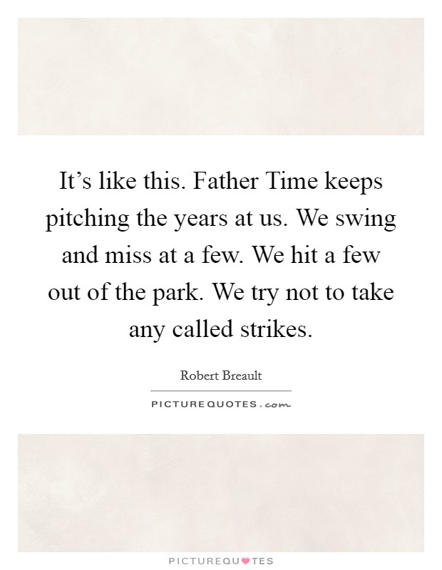 It's like this. Father Time keeps pitching the years at us. We swing and miss at a few. We hit a few out of the park. We try not to take any called strikes Picture Quote #1