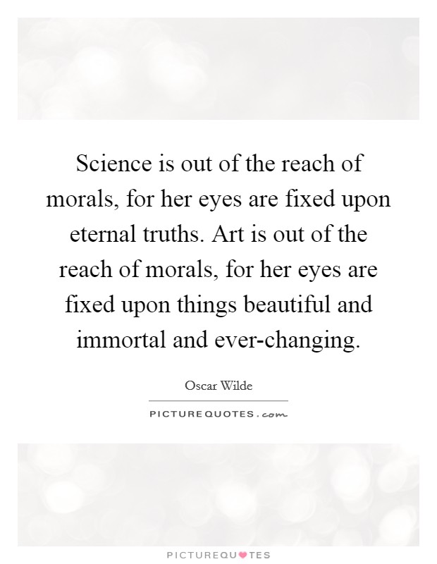 Science is out of the reach of morals, for her eyes are fixed upon eternal truths. Art is out of the reach of morals, for her eyes are fixed upon things beautiful and immortal and ever-changing Picture Quote #1