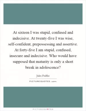 At sixteen I was stupid, confused and indecisive. At twenty-five I was wise, self-confident, prepossessing and assertive. At forty-five I am stupid, confused, insecure and indecisive. Who would have supposed that maturity is only a short break in adolescence? Picture Quote #1