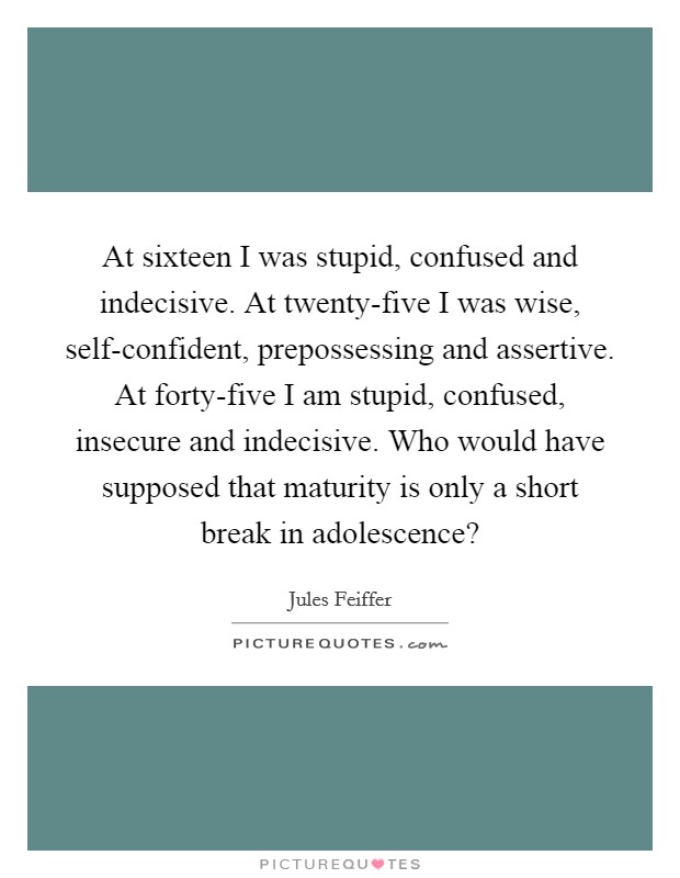 At sixteen I was stupid, confused and indecisive. At twenty-five I was wise, self-confident, prepossessing and assertive. At forty-five I am stupid, confused, insecure and indecisive. Who would have supposed that maturity is only a short break in adolescence? Picture Quote #1