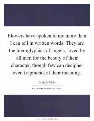 Flowers have spoken to me more than I can tell in written words. They are the hieroglyphics of angels, loved by all men for the beauty of their character, though few can decipher even fragments of their meaning Picture Quote #1