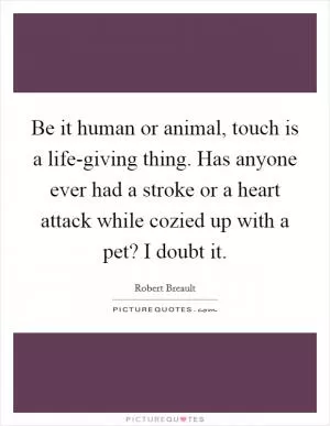 Be it human or animal, touch is a life-giving thing. Has anyone ever had a stroke or a heart attack while cozied up with a pet? I doubt it Picture Quote #1