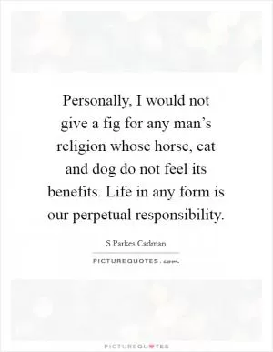 Personally, I would not give a fig for any man’s religion whose horse, cat and dog do not feel its benefits. Life in any form is our perpetual responsibility Picture Quote #1