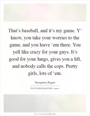 That’s baseball, and it’s my game. Y’ know, you take your worries to the game, and you leave ‘em there. You yell like crazy for your guys. It’s good for your lungs, gives you a lift, and nobody calls the cops. Pretty girls, lots of ‘em Picture Quote #1
