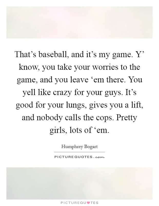 That's baseball, and it's my game. Y' know, you take your worries to the game, and you leave ‘em there. You yell like crazy for your guys. It's good for your lungs, gives you a lift, and nobody calls the cops. Pretty girls, lots of ‘em Picture Quote #1
