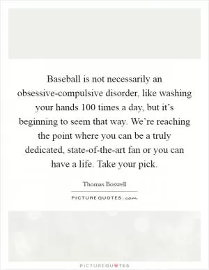 Baseball is not necessarily an obsessive-compulsive disorder, like washing your hands 100 times a day, but it’s beginning to seem that way. We’re reaching the point where you can be a truly dedicated, state-of-the-art fan or you can have a life. Take your pick Picture Quote #1
