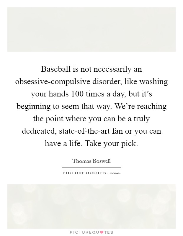 Baseball is not necessarily an obsessive-compulsive disorder, like washing your hands 100 times a day, but it's beginning to seem that way. We're reaching the point where you can be a truly dedicated, state-of-the-art fan or you can have a life. Take your pick Picture Quote #1