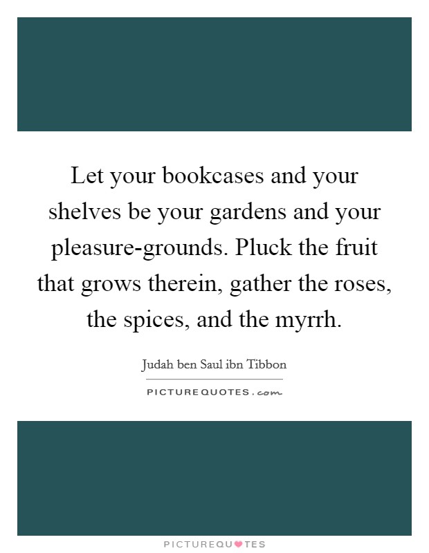 Let your bookcases and your shelves be your gardens and your pleasure-grounds. Pluck the fruit that grows therein, gather the roses, the spices, and the myrrh Picture Quote #1
