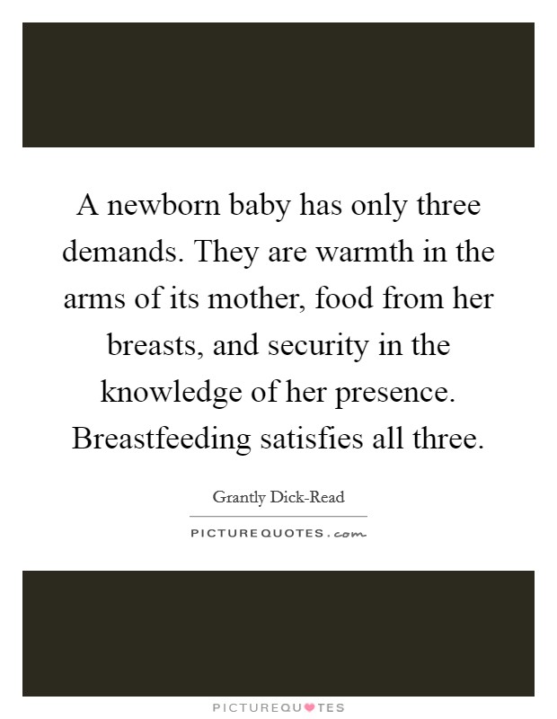 A newborn baby has only three demands. They are warmth in the arms of its mother, food from her breasts, and security in the knowledge of her presence. Breastfeeding satisfies all three Picture Quote #1