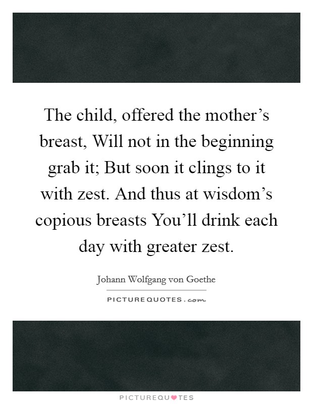 The child, offered the mother's breast, Will not in the beginning grab it; But soon it clings to it with zest. And thus at wisdom's copious breasts You'll drink each day with greater zest Picture Quote #1