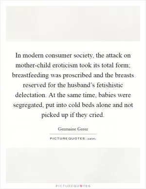 In modern consumer society, the attack on mother-child eroticism took its total form; breastfeeding was proscribed and the breasts reserved for the husband’s fetishistic delectation. At the same time, babies were segregated, put into cold beds alone and not picked up if they cried Picture Quote #1