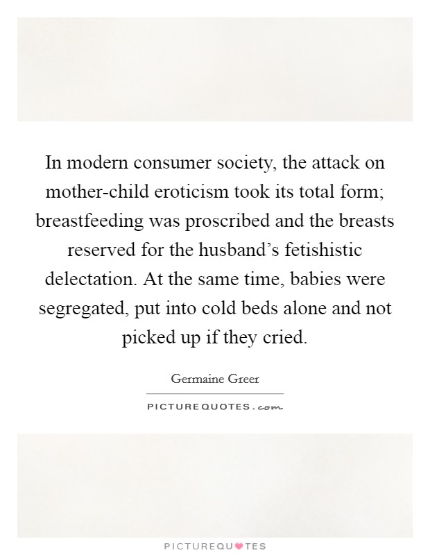 In modern consumer society, the attack on mother-child eroticism took its total form; breastfeeding was proscribed and the breasts reserved for the husband's fetishistic delectation. At the same time, babies were segregated, put into cold beds alone and not picked up if they cried Picture Quote #1