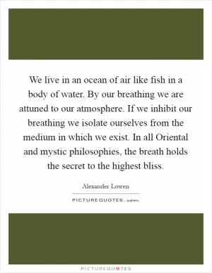 We live in an ocean of air like fish in a body of water. By our breathing we are attuned to our atmosphere. If we inhibit our breathing we isolate ourselves from the medium in which we exist. In all Oriental and mystic philosophies, the breath holds the secret to the highest bliss Picture Quote #1