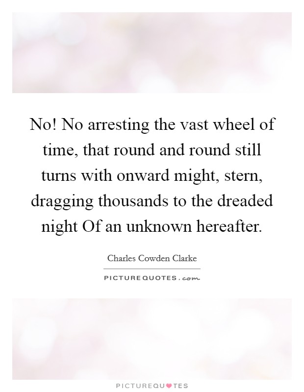 No! No arresting the vast wheel of time, that round and round still turns with onward might, stern, dragging thousands to the dreaded night Of an unknown hereafter Picture Quote #1