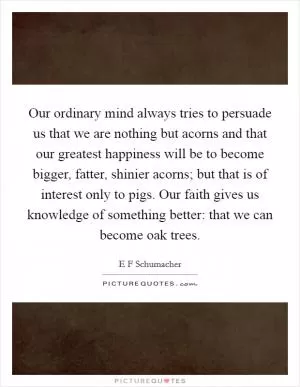 Our ordinary mind always tries to persuade us that we are nothing but acorns and that our greatest happiness will be to become bigger, fatter, shinier acorns; but that is of interest only to pigs. Our faith gives us knowledge of something better: that we can become oak trees Picture Quote #1