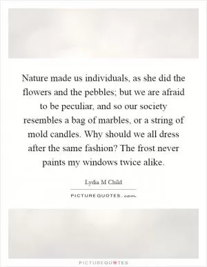 Nature made us individuals, as she did the flowers and the pebbles; but we are afraid to be peculiar, and so our society resembles a bag of marbles, or a string of mold candles. Why should we all dress after the same fashion? The frost never paints my windows twice alike Picture Quote #1