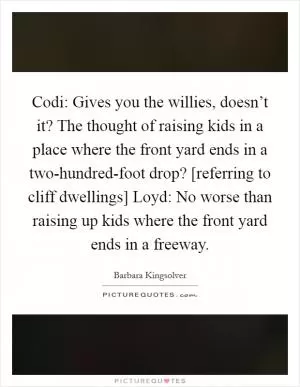 Codi: Gives you the willies, doesn’t it? The thought of raising kids in a place where the front yard ends in a two-hundred-foot drop? [referring to cliff dwellings] Loyd: No worse than raising up kids where the front yard ends in a freeway Picture Quote #1