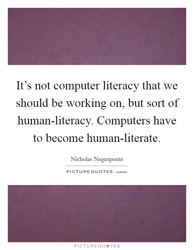 It's not computer literacy that we should be working on, but sort of human-literacy. Computers have to become human-literate Picture Quote #1