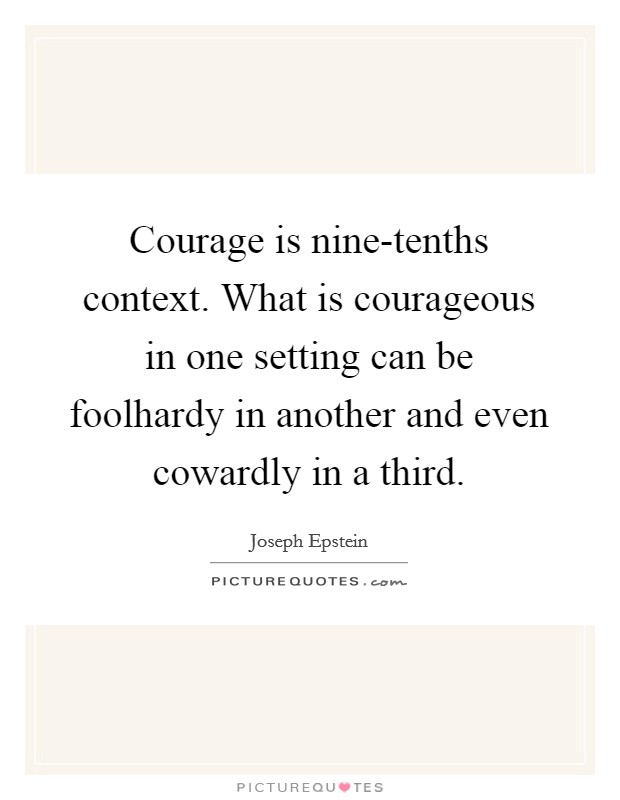 Courage is nine-tenths context. What is courageous in one setting can be foolhardy in another and even cowardly in a third Picture Quote #1