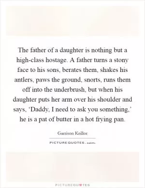 The father of a daughter is nothing but a high-class hostage. A father turns a stony face to his sons, berates them, shakes his antlers, paws the ground, snorts, runs them off into the underbrush, but when his daughter puts her arm over his shoulder and says, ‘Daddy, I need to ask you something,’ he is a pat of butter in a hot frying pan Picture Quote #1