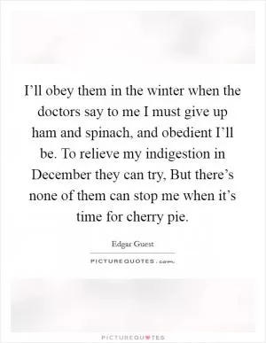 I’ll obey them in the winter when the doctors say to me I must give up ham and spinach, and obedient I’ll be. To relieve my indigestion in December they can try, But there’s none of them can stop me when it’s time for cherry pie Picture Quote #1