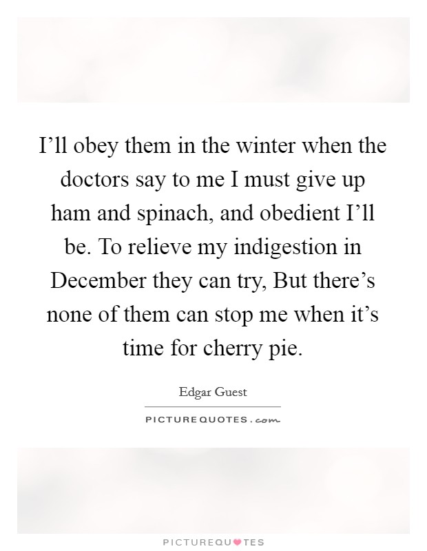 I'll obey them in the winter when the doctors say to me I must give up ham and spinach, and obedient I'll be. To relieve my indigestion in December they can try, But there's none of them can stop me when it's time for cherry pie Picture Quote #1