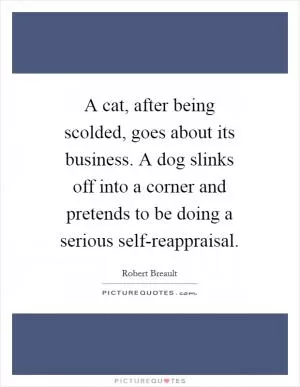 A cat, after being scolded, goes about its business. A dog slinks off into a corner and pretends to be doing a serious self-reappraisal Picture Quote #1