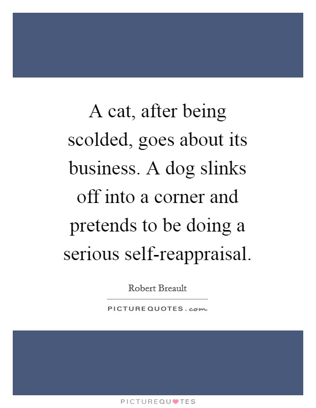 A cat, after being scolded, goes about its business. A dog slinks off into a corner and pretends to be doing a serious self-reappraisal Picture Quote #1