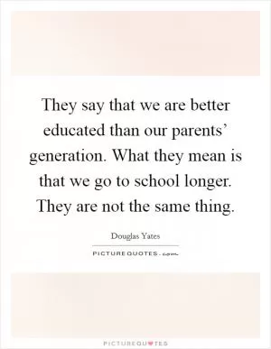 They say that we are better educated than our parents’ generation. What they mean is that we go to school longer. They are not the same thing Picture Quote #1