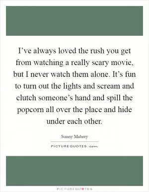 I’ve always loved the rush you get from watching a really scary movie, but I never watch them alone. It’s fun to turn out the lights and scream and clutch someone’s hand and spill the popcorn all over the place and hide under each other Picture Quote #1