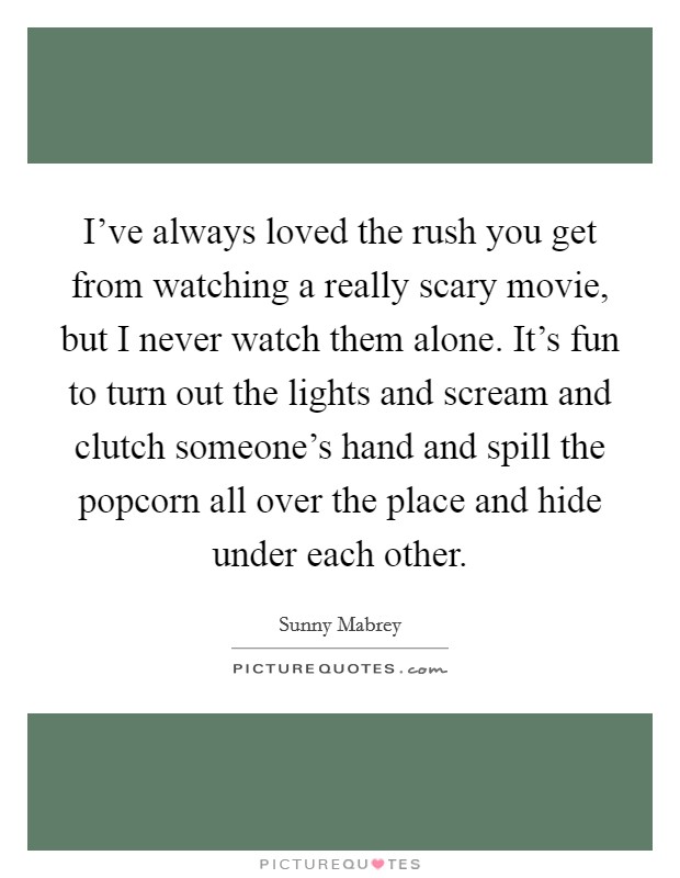 I've always loved the rush you get from watching a really scary movie, but I never watch them alone. It's fun to turn out the lights and scream and clutch someone's hand and spill the popcorn all over the place and hide under each other Picture Quote #1