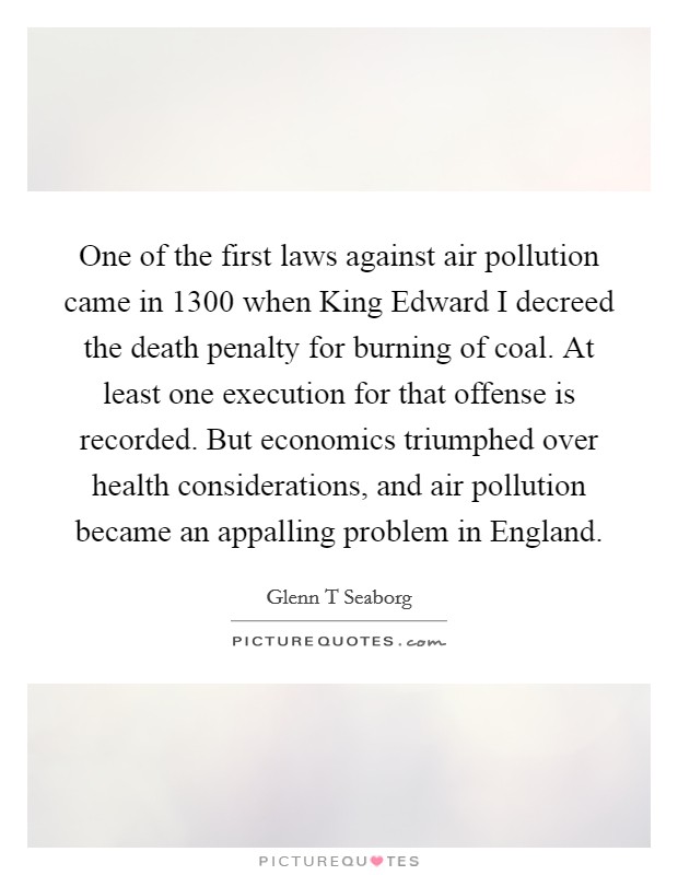 One of the first laws against air pollution came in 1300 when King Edward I decreed the death penalty for burning of coal. At least one execution for that offense is recorded. But economics triumphed over health considerations, and air pollution became an appalling problem in England Picture Quote #1