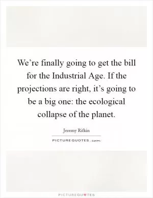 We’re finally going to get the bill for the Industrial Age. If the projections are right, it’s going to be a big one: the ecological collapse of the planet Picture Quote #1