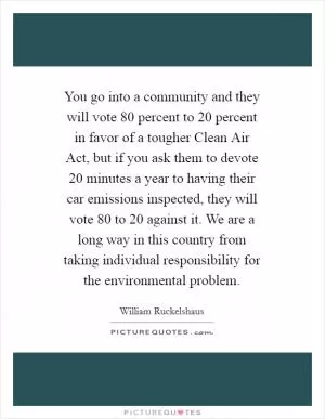 You go into a community and they will vote 80 percent to 20 percent in favor of a tougher Clean Air Act, but if you ask them to devote 20 minutes a year to having their car emissions inspected, they will vote 80 to 20 against it. We are a long way in this country from taking individual responsibility for the environmental problem Picture Quote #1