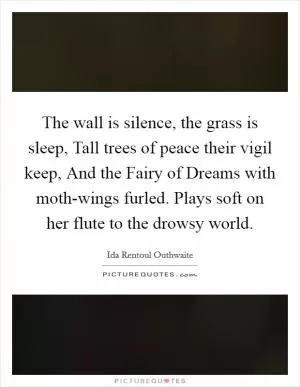 The wall is silence, the grass is sleep, Tall trees of peace their vigil keep, And the Fairy of Dreams with moth-wings furled. Plays soft on her flute to the drowsy world Picture Quote #1