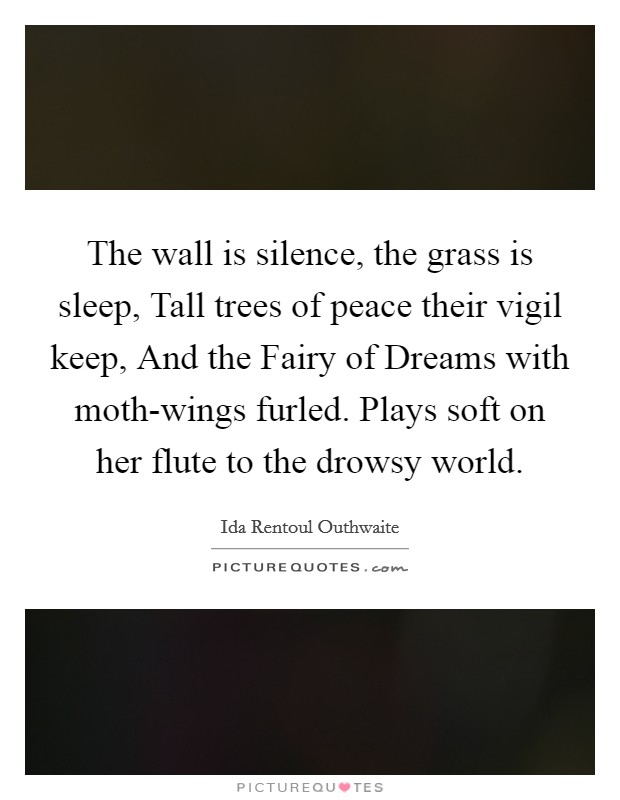 The wall is silence, the grass is sleep, Tall trees of peace their vigil keep, And the Fairy of Dreams with moth-wings furled. Plays soft on her flute to the drowsy world Picture Quote #1
