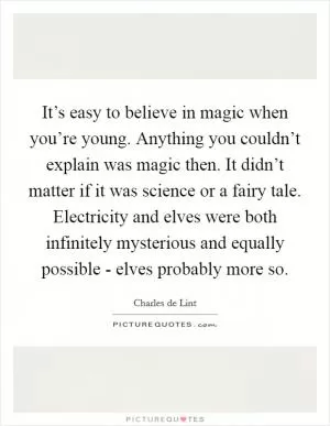 It’s easy to believe in magic when you’re young. Anything you couldn’t explain was magic then. It didn’t matter if it was science or a fairy tale. Electricity and elves were both infinitely mysterious and equally possible - elves probably more so Picture Quote #1