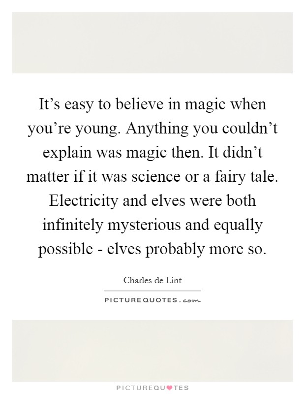 It's easy to believe in magic when you're young. Anything you couldn't explain was magic then. It didn't matter if it was science or a fairy tale. Electricity and elves were both infinitely mysterious and equally possible - elves probably more so Picture Quote #1