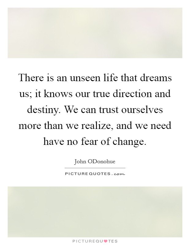 There is an unseen life that dreams us; it knows our true direction and destiny. We can trust ourselves more than we realize, and we need have no fear of change Picture Quote #1