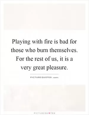 Playing with fire is bad for those who burn themselves. For the rest of us, it is a very great pleasure Picture Quote #1