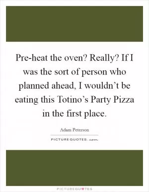 Pre-heat the oven? Really? If I was the sort of person who planned ahead, I wouldn’t be eating this Totino’s Party Pizza in the first place Picture Quote #1