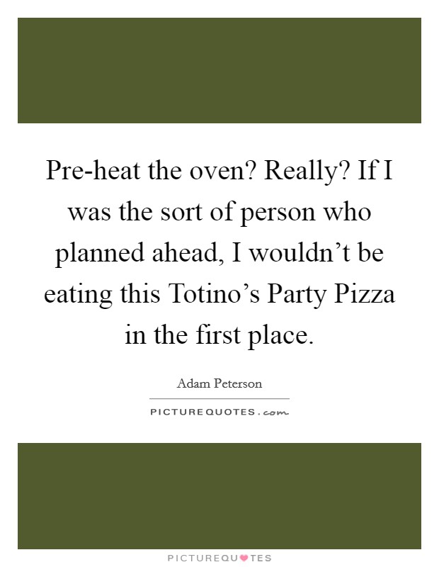 Pre-heat the oven? Really? If I was the sort of person who planned ahead, I wouldn't be eating this Totino's Party Pizza in the first place Picture Quote #1