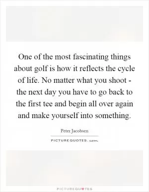 One of the most fascinating things about golf is how it reflects the cycle of life. No matter what you shoot - the next day you have to go back to the first tee and begin all over again and make yourself into something Picture Quote #1
