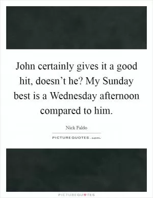 John certainly gives it a good hit, doesn’t he? My Sunday best is a Wednesday afternoon compared to him Picture Quote #1